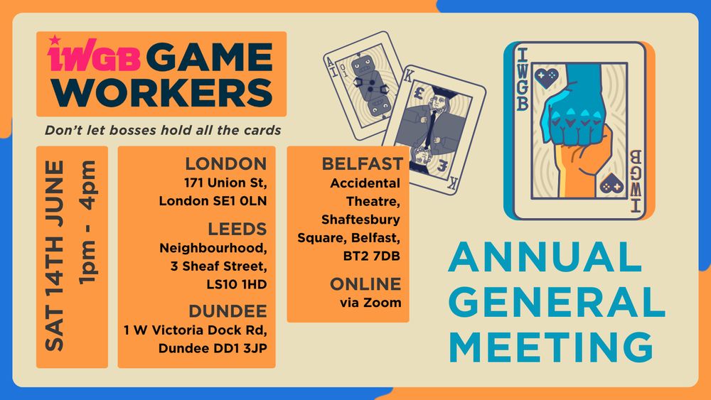 IWGB Game Workers Annual General Meeting:
Time 1pm-4pm
Saturday 14th June
London location: 171 Union St, London SE1 0LN
Dundee location: 1 W Victoria Dock Rd, Dundee DD1 3JP 
Leeds location:
Neighbourhood, 3 Sheaf Street, LS10 1HD
Belfast location: Accidental Theatre
12-13 Shaftesbury Square, Belfast BT2 7DB, UK
Online: via Zoom