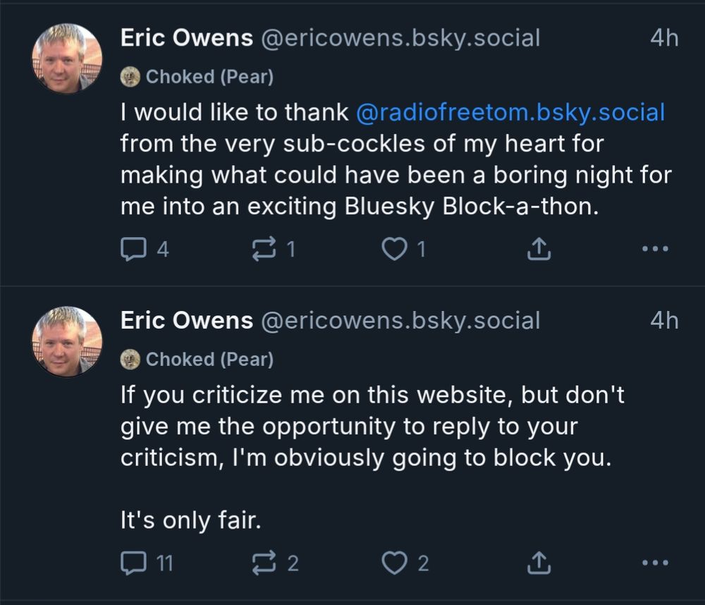 Eric Owens @ericowens.bsky.social
would like to thank @radiofreetom. bsky.social from the very sub-cockles of my heart for making what could have been a boring night for me into an exciting Bluesky Block-a-thon.

Eric Owens @ericowens.bsky. social
If you criticize me on this website, but don't give me the opportunity to reply to your criticism, I'm obviously going to block you. It's only fair.