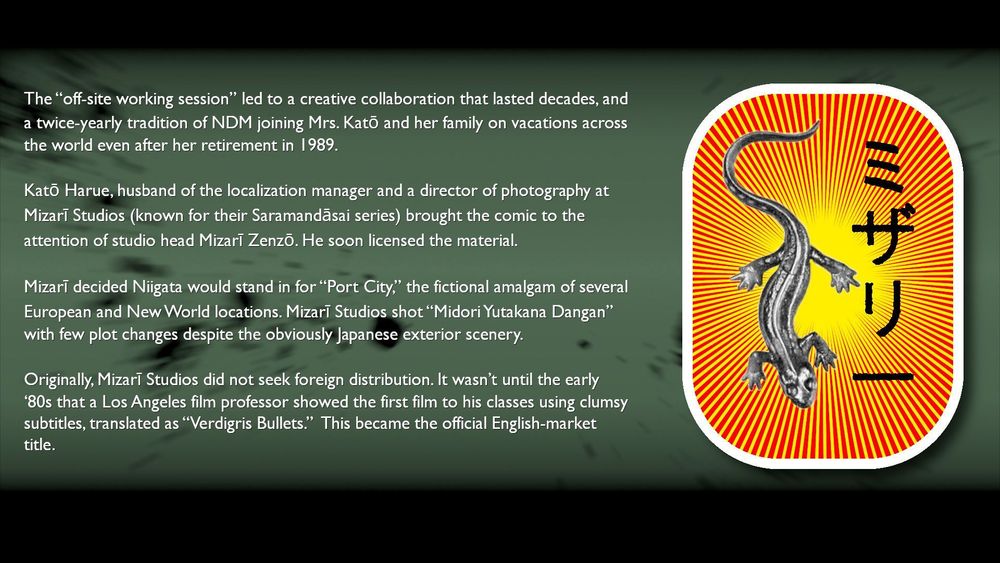 Blotchy-green background, and to the side the oban (crest) of Mizari Studios. Text reads:

"The “off-site working session” led to a creative collaboration that lasted decades, and a twice-yearly tradition of NDM joining Mrs. Katō and her family on vacations across the world even after her retirement in 1989.

"Katō Harue, husband of the localization manager and a director of photography at Mizarī Studios (known for their Saramandāsai series) brought the comic to the attention of studio head Mizarī Zenzō. He soon licensed the material.

"Mizarī decided Niigata would stand in for “Port City,” the fictional amalgam of several European and New World locations. Mizarī Studios shot “Midori Yutakana Dangan” with few plot changes despite the obviously Japanese exterior scenery.

"Originally, Mizarī Studios did not seek foreign distribution. It wasn’t until the early ‘80s that a Los Angeles film professor showed the first film to his classes using clumsy subtitles, translated as “Verdigris Bullets.” This became the official English-market title."

