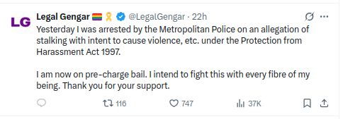 From X.com LegalGengar wrote (approx 2pm y'day) Yesterday I was arrested by the Metropolitan Police on an allegation of stalking with intent to cause violence, etc. under the Protection from Harassment Act 1997.

I am now on pre-charge bail. I intend to fight this with every fibre of my being. Thank you for your support.