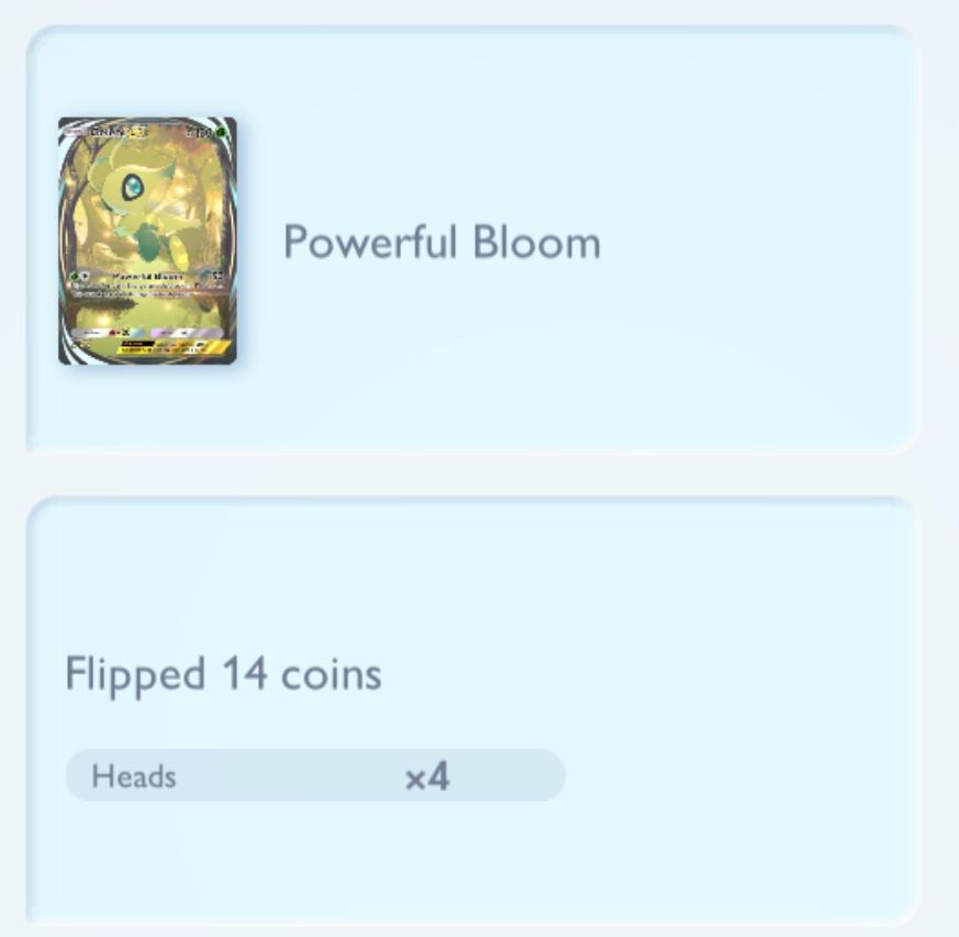 A Pokemon TCG Pocket battle log where the player, who still hasn’t learned their lesson, uses Celebi’s Powerful Bloom move for a third time, which flips a coin for every attached Grass energy and deals 50 damage for each heads. 14 coins are flipped, and of those, 4 are heads. The player understands the entropy of the universe does not always move in their favor, and accepts this result because this is still a win technically, and yet still continues to curse the the pseudo-RNG of a mobile phone game. They will still play another round, though.