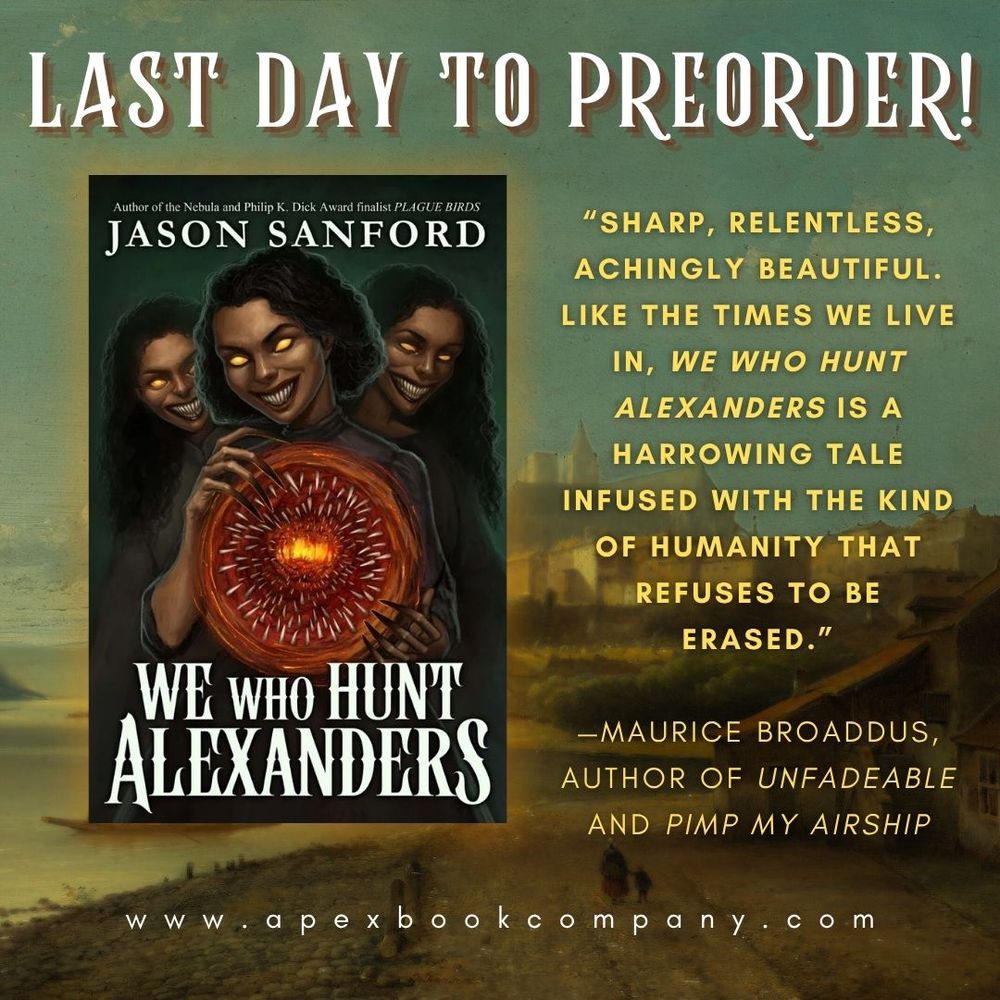 Text: "LAST DAY TO PREORDER! 'Sharp, relentless, achingly beautiful. Like the times we live in, We Who Hunt Alexanders is a harrowing tale infused with the kind of humanity that refuses to be erased.'

—Maurice Broaddus, author of Unfadeable and Pimp My Airship

www.apexbookcompany.com"

Graphic shows the cover for Jason Sanford's WE WHO HUNT ALEXANDERS overlaid on an Impressionist painting of a woman and her daughter walking on a beach, towards a large Medieval town in the distance.