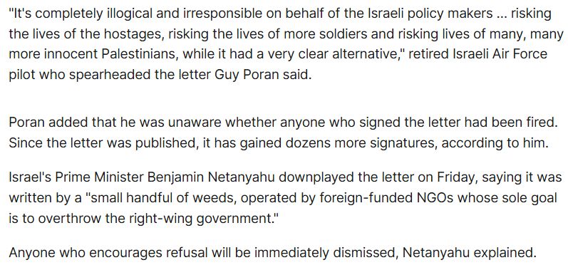 "It's completely illogical and irresponsible on behalf of the Israeli policy makers … risking the lives of the hostages, risking the lives of more soldiers and risking lives of many, many more innocent Palestinians, while it had a very clear alternative," retired Israeli Air Force pilot who spearheaded the letter Guy Poran said.

Poran added that he was unaware whether anyone who signed the letter had been fired. Since the letter was published, it has gained dozens more signatures, according to him.

Israel's Prime Minister Benjamin Netanyahu downplayed the letter on Friday, saying it was written by a "small handful of weeds, operated by foreign-funded NGOs whose sole goal is to overthrow the right-wing government."

Anyone who encourages refusal will be immediately dismissed, Netanyahu explained.