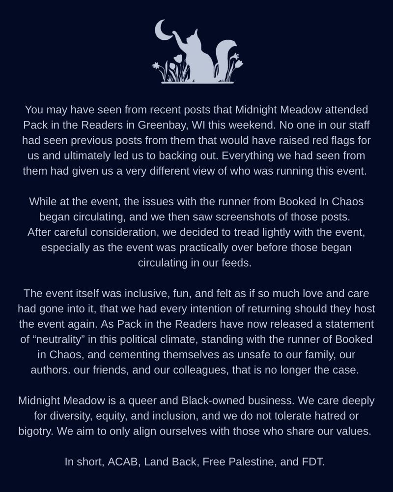 You may have seen from recent posts that Midnight Meadow attended Pack in the Readers in Greenbay, WI this weekend. No one in our staff had seen previous posts from them that would have raised red flags for us and ultimately led us to backing out. Everything we had seen from them had given us a very different view of who was running this event. 

While at the event, the issues with the runner from Booked In Chaos began circulating, and we then saw screenshots of those posts. After careful consideration, we decided to tread lightly with the event, especially as the event was practically over before those began circulating in our feeds. 

The event itself was inclusive, fun, and felt as if so much love and care had gone into it, that we had every intention of returning should they host the event again. 

As Pack in the Readers have now released a statement of “neutrality” in this political climate, standing with the runner of Booked in Chaos, and cementing themselves as unsafe to our family, our authors. our friends, and our colleagues, that is no longer the case. 

Midnight Meadow is a queer and Black-owned business. We care deeply for diversity, equity, and inclusion, and we do not tolerate hatred or bigotry. We aim to only align ourselves with those who share our values. 

In short, ACAB, Land Back, Free Palestine, and FDT. 
