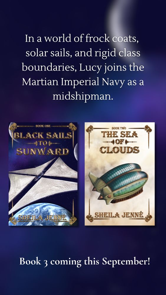 A promotional image for a sci-fi book series by Sheila Jenné. The background is a dark, starry sky with a glowing crescent shape. At the top, white text reads:
"In a world of frock coats, solar sails, and rigid class boundaries, Lucy joins the Martian Imperial Navy as a midshipman."
Below this text are the covers of two books side by side.

On the left is Black Sails to Sunward, featuring a sleek spacecraft with reflective solar sails above Earth, set against a purple starfield.

On the right is The Sea of Clouds, depicting a green-glass domed airship floating among clouds.

Both covers include the author’s name, Sheila Jenne, in ornate gold lettering. At the bottom of the image, centered white text announces:
Book 3 coming this September!
