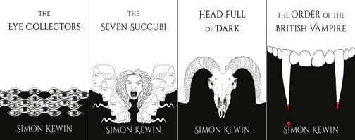 Cover image of The Eye Collectors by Simon Kewin; artwork by Alison Buck. A black and white image, the top two thirds of the image being a white background with the book title in black. The bottom third of the image has a black background and consists of a frieze of a variety of human eyes looking out. The author’s name is in white at the bottom.


Cover image of The Seven Succubi by Simon Kewin; artwork by Alison Buck. A black and white image, the top half of the image being a white background with the book title in black. The bottom half has a black background and consists of seven heads, six in profile arranged in a V formation, three on the left looking impassively to the left and three on the right looking impassively to the right. In between is the seventh head looking viciously out of the image at the reader, with mouth open revealing pointed teeth and a forked tongue.The author’s name is in white at the bottom.



Cover image of Head Full of Dark by Simon Kewin; artwork by Alison Buck. A black and white image, the top half of the image being a white background with the book title in black. The bottom half has a black background and the skull of a goat, with the horns curling back and around to form the boundary between the black and white areas of the image. The author’s name is in white at the bottom.



Cover image of The Order of the British Vampire by Simon Kewin; artwork by Alison Buck. A mostly black and white image, the top third of the image being a white background with the book title in black. The bottom two thirds has a black background, with a set of vampire upper teeth forming the boundary between the black and white areas. The author’s name is in white at the bottom. The two fangs are elongated, and each has a tinge of red blood on the tip, with a drop of blood having fallen to form a dot above the letter ‘I’ in the author’s name.
