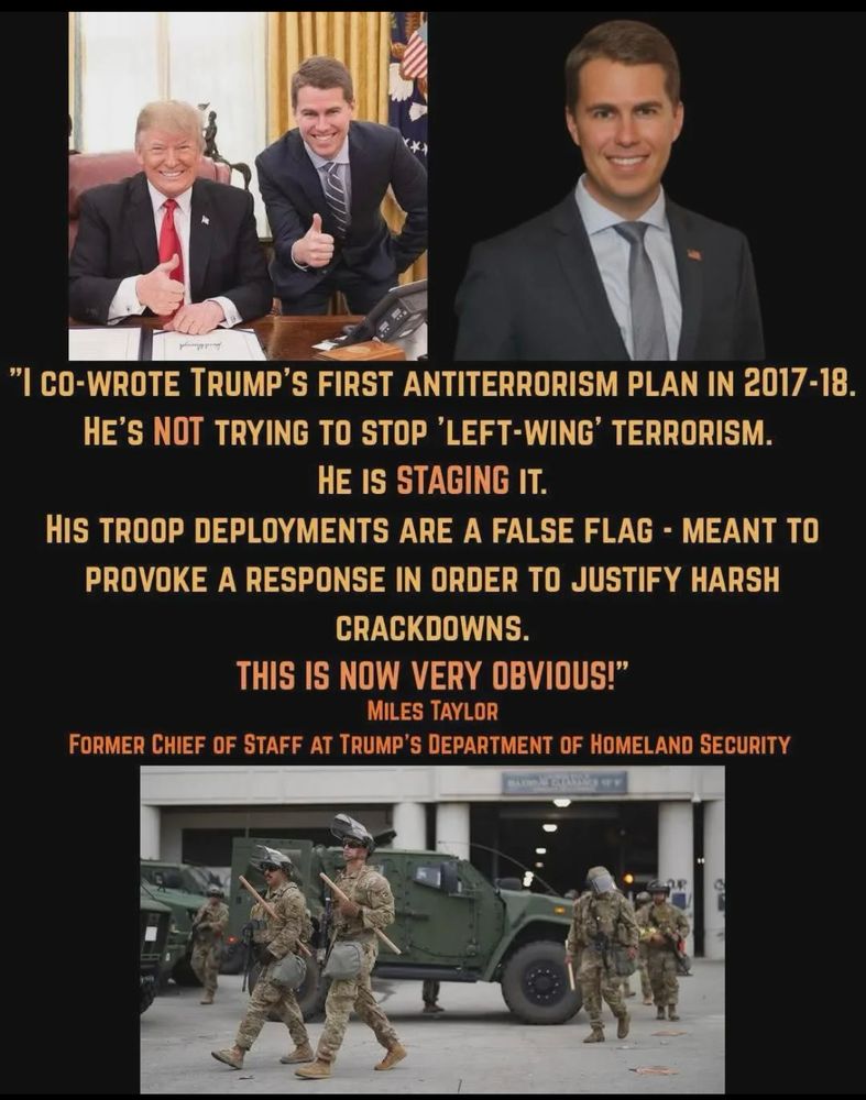 "I CO-WROTE TRUMP'S FIRST ANTITERRORISM PLAN IN 2017-18. HE'S NOT TRYING TO STOP 'LEFT-WING' TERRORISM. HE IS STAGING IT. HIS TROOP DEPLOYMENTS ARE A FALSE FLAG - MEANT TO
PROVOKE A RESPONSE IN ORDER TO JUSTIFY HARSH CRACKDOWNS. THIS IS NOW VERY OBVIOUS!" 

MILES TAYLOR 

FORMER CHIEF OF STAFF AT TRUMP'S DEPARTMENT OF HOMELAND SECURITY