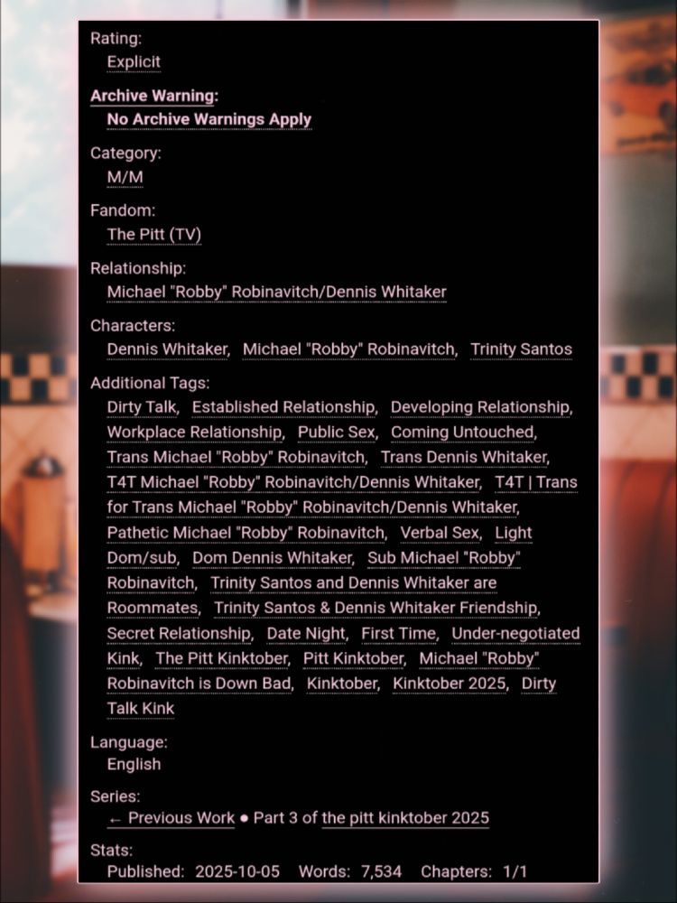 Rating: Explicit
Archive Warning: No Archive Warnings Apply
Category: M/M
Fandom: The Pitt (TV)
Relationship: Michael "Robby" Robinavitch/Dennis Whitaker
Characters: Dennis Whitaker, Michael "Robby" Robinavitch, Trinity Santos
Additional Tags: Dirty Talk, Established Relationship, Developing Relationship, Workplace Relationship, Public Sex, Coming Untouched, Trans Michael "Robby" Robinavitch, Trans Dennis Whitaker, T4T Michael "Robby" Robinavitch/Dennis Whitaker, T4T | Trans for Trans Michael "Robby" Robinavitch/Dennis Whitaker, Pathetic Michael "Robby" Robinavitch, Verbal Sex, Light Dom/sub, Dom Dennis Whitaker, Sub Michael "Robby" Robinavitch, Trinity Santos and Dennis Whitaker are Roommates, Trinity Santos & Dennis Whitaker Friendship, Secret Relationship, Date Night, First Time, Under-negotiated Kink, The Pitt Kinktober, Pitt Kinktober, Michael "Robby" Robinavitch is Down Bad, Kinktober, Kinktober 2025, Dirty Talk Kink
Language: English
Series: ← Previous Work ▪︎ Part 3 of the pitt kinktober 2025
Stats:
Published: 2025-10-05
Words: 7,534
Chapters: 1/1