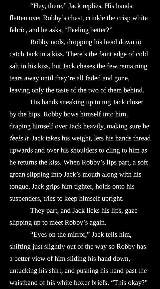 “Hey, there,” Jack replies. His hands flatten over Robby’s chest, crinkle the crisp white fabric, and he asks, “Feeling better?”

Robby nods, dropping his head down to catch Jack in a kiss. There’s the faint edge of cold salt in his kiss, but Jack chases the few remaining tears away until they’re all faded and gone, leaving only the taste of the two of them behind.

His hands sneaking up to tug Jack closer by the hips, Robby bows himself into him, draping himself over Jack heavily, making sure he feels it. Jack takes his weight, lets his hands thread upwards and over his shoulders to cling to him as he returns the kiss. When Robby’s lips part, a soft groan slipping into Jack’s mouth along with his tongue, Jack grips him tighter, holds onto his suspenders, tries to keep himself upright.

They part, and Jack licks his lips, gaze slipping up to meet Robby’s again.

“Eyes on the mirror,” Jack tells him, shifting just slightly out of the way so Robby has a better view of him sliding his hand down, untucking his shirt, and pushing his hand past the waistband of his white boxer briefs. “This okay?”