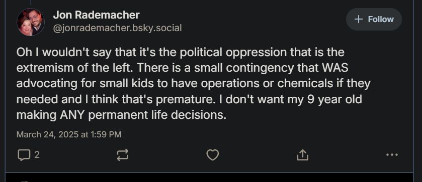 
Jon Rademacher
‪@jonrademacher.bsky.social‬

Follow
Oh I wouldn't say that it's the political oppression that is the extremism of the left. There is a small contingency that WAS advocating for small kids to have operations or chemicals if they needed and I think that's premature. I don't want my 9 year old making ANY permanent life decisions.