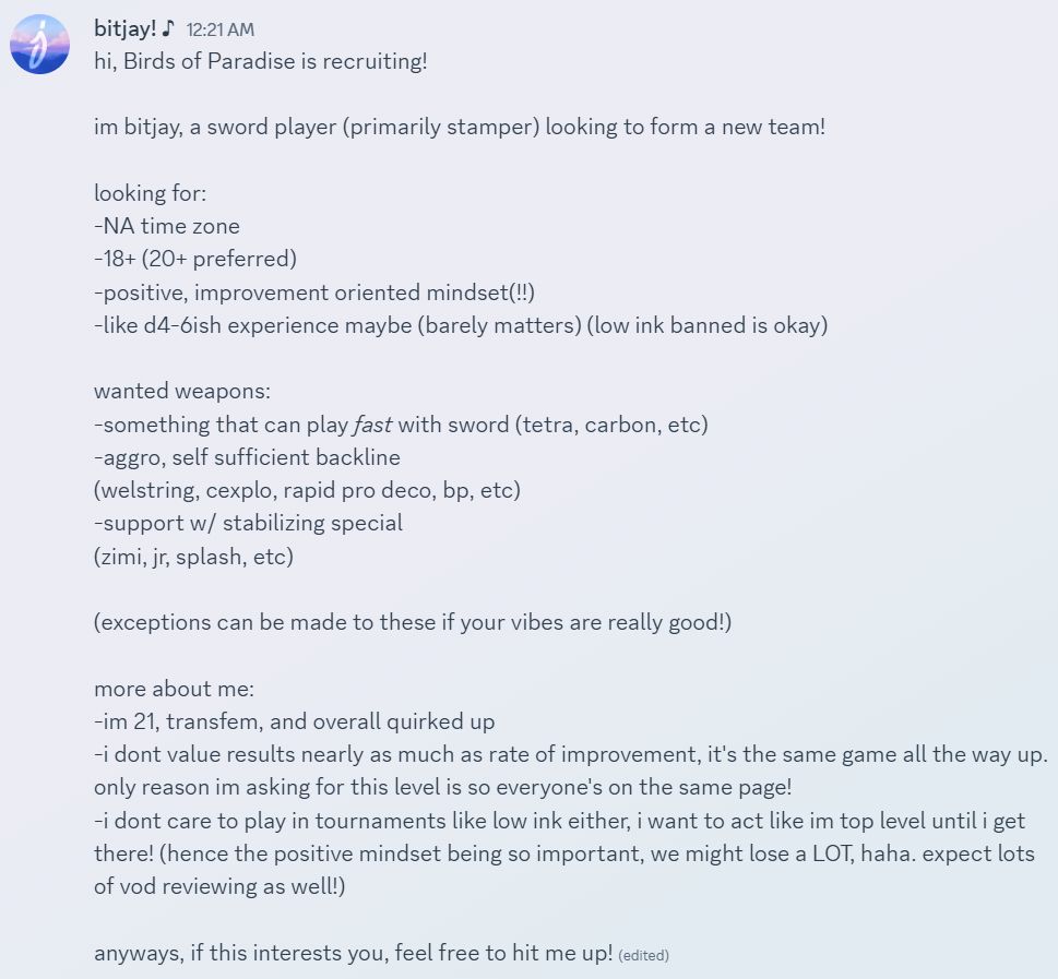 A screenshot of a discord message, reading:

hi, Birds of Paradise is recruiting!

im bitjay, a sword player (primarily stamper) looking to form a new team!

looking for:
-NA time zone
-18+ (20+ preferred)
-positive, improvement oriented mindset(!!)
-like d4-6ish experience maybe (barely matters) (low ink banned is okay)

wanted weapons:
-something that can play fast with sword (tetra, carbon, etc)
-aggro, self sufficient backline
(welstring, cexplo, rapid pro deco, bp, etc)
-support w/ stabilizing special
(zimi, jr, splash, etc)

(exceptions can be made to these if your vibes are really good!)

more about me:
-im 21, transfem, and overall quirked up
-i dont value results nearly as much as rate of improvement, it's the same game all the way up. only reason im asking for this level is so everyone's on the same page!
-i dont care to play in tournaments like low ink either, i want to act like im top level until i get there! (hence the positive mindset being so important, we might lose a LOT, haha. expect lots of vod reviewing as well!)

anyways, if this interests you, feel free to hit me up!