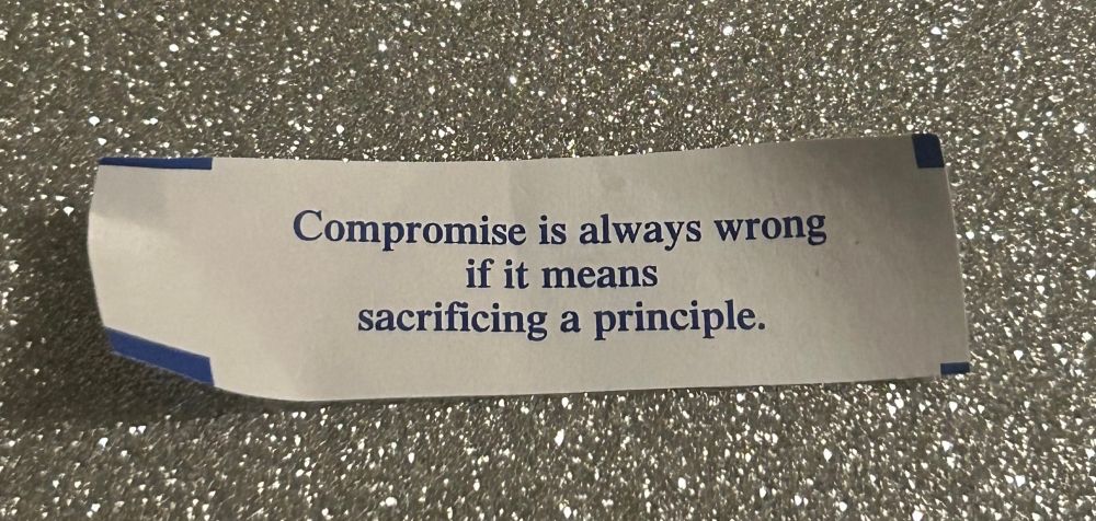 A fortune cookie fortune that reads, “Compromise is always wrong
if it means sacrificing a principle.”