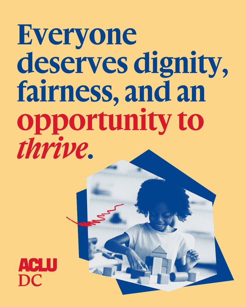 A graphic with a light yellow backround and blue and red bold text at the top that reads: "Everyone deserves dignity, fairness, and an opprtunity to thrive." 

Below is a collage of a blue and white dual-tone image of a young girl playing with blocks set against a blue abstract shape. The ACLU-D.C. logo is in the bottom left corner. 