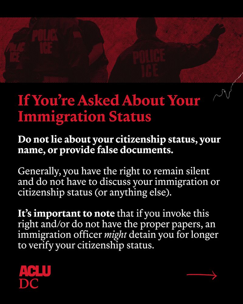 Graphic with black background and a red and black dual-tone image of ICE agents running horizontal across the top of the graphic. Below red and white text reads: “If you’re asked about your immigration status: Do not lie about your citizenship status, your name, or provide false documents. Generally, you have the right to remain silent and do not have to discuss your immigration or citizenship status (or anything else). It’s important to note that if you invoke this right and/or do not have the proper papers, an immigration officer might detain you for longer to verify your citizenship status.” At the bottom of the image is the ACLU-DC graphic to the left and a red right-pointing arrow to the right. 