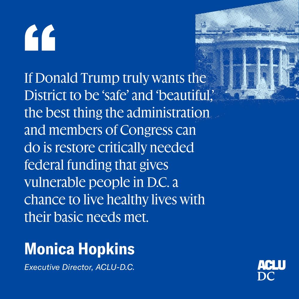 If Donald Trump truly wants the District to be ‘safe’ and ‘beautiful,’ the best thing the administration and members of Congress can do is restore critically needed federal funding that gives vulnerable people in D.C. a chance to live healthy lives with their basic needs met. -Monica Hopkins, Executive Director, ACLU-D.C.