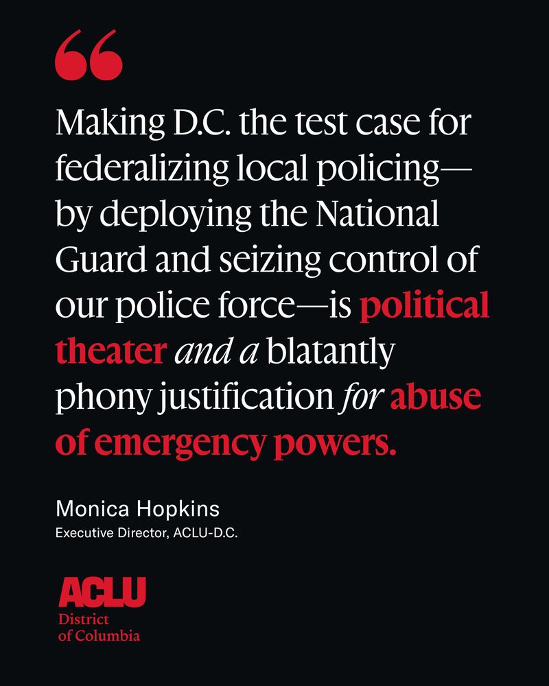 On a black background with red ACLU-D.C. logo, white and red text reads, "Making D.C. the test case for federalizing local policing—by deploying the National Guard and seizing control of our police force—is political theater and a blatantly phony justification for abuse of emergency powers." -Monica Hopkins, Executive Director, ACLU-D.C.