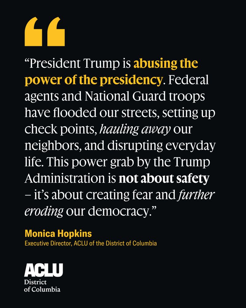 A graphic with a black background and a quote in yellow and white text from ACLU-D.C. executive director Monica Hopkins that reads: "“President Trump is abusing the power of the presidency. Federal agents and National Guard troops have flooded our streets, setting up check points, hauling away our neighbors, and disrupting everyday life. This power grab by the Trump Administration is not about safety – it’s about creating fear and further eroding our democracy.”

The ACLU-D.C. logo is in the bottom left corner. 