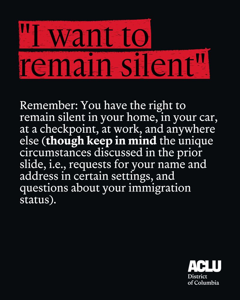 Bold black letters in all caps that read: “I want to remain silent” are highlighted in red and set against a black background. Below is white text that reads: “Remember: You have the right to remain silent in your home, in your car, at a checkpoint, at work, and anywhere else (though keep in mind the unique circumstances discussed in the prior slide, i.e., requests for your name and address in certain settings, and questions about your immigration status).” The ACLU-D.C. logo is in the bottom right corner.