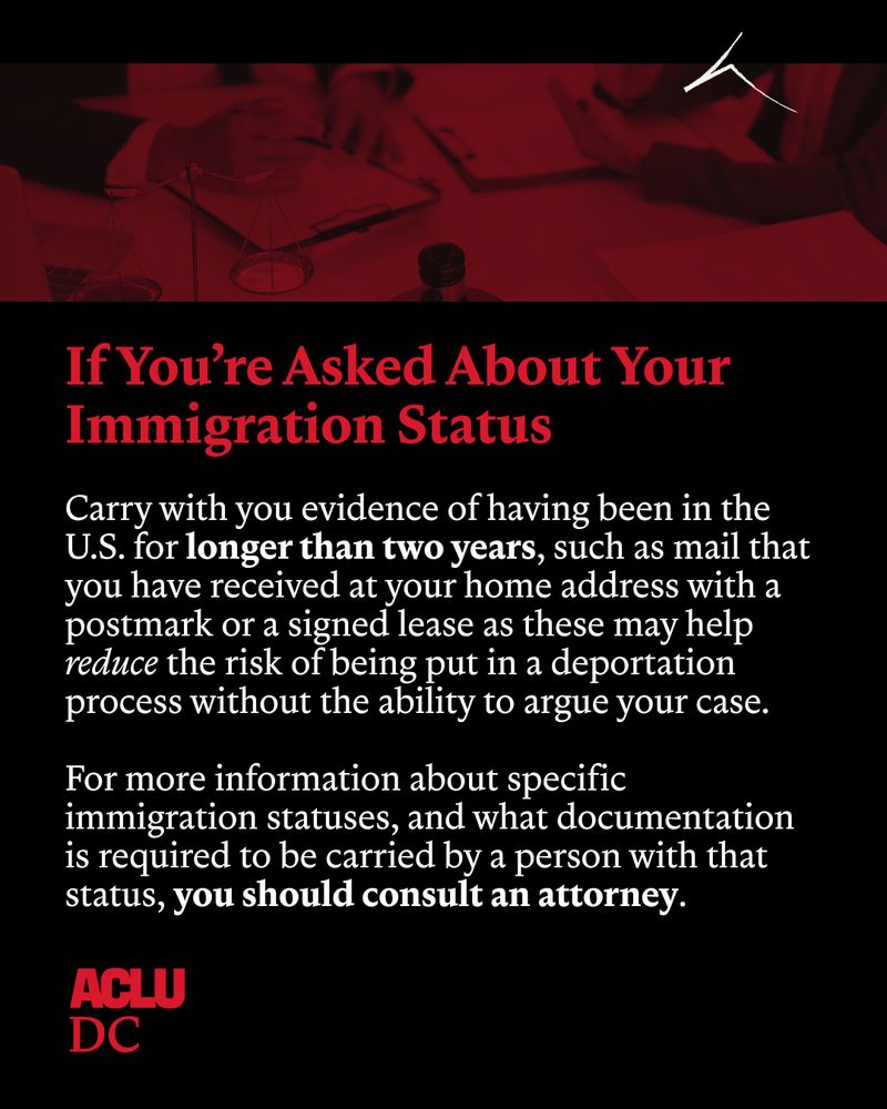 Graphic with black background and a red and black dual-tone image of a client meeting with their lawyer running horizontal across the top of the graphic. Below red and white text reds: “If you’re asked about your immigration status: Carry with you evidence of having been in the U.S. for longer than two years, such as mail that you have received at your home address with a postmark or a signed lease as these may help reduce the risk of being put in a deportation process without the ability to argue your case. For more information about specific immigration statuses, and what documentation is required to be carried by a person with that status, you should consult an attorney.” The ACLU-DC is in the bottom left corner. 