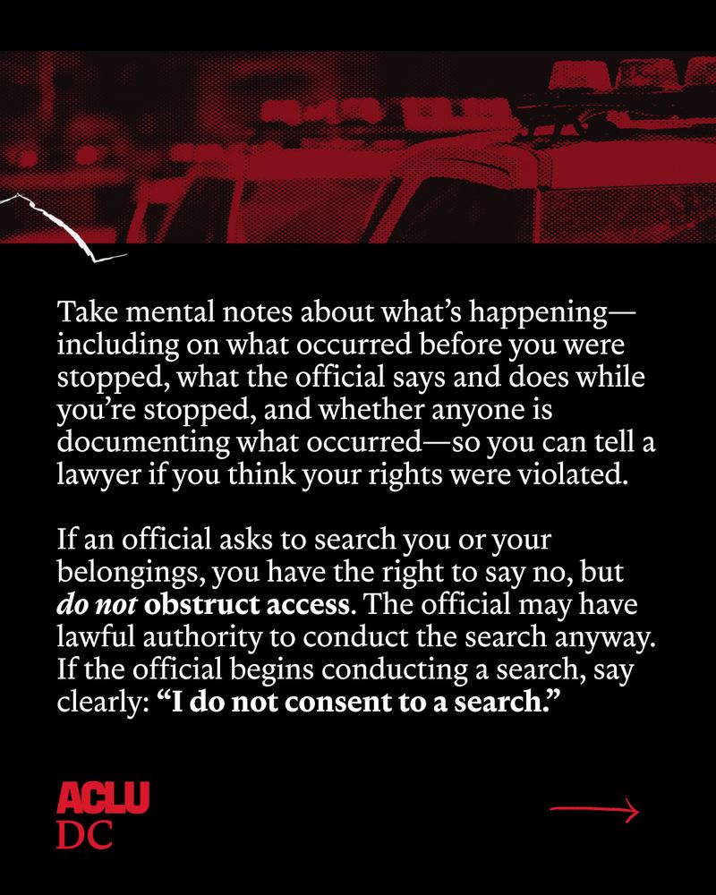 Graphic with black background and a red and black dual-tone image of the tops of police cars running horizontal across the top of the graphic. Below white text reads: “Take mental notes about what’s happening—including on what occurred before you were stopped, what the official says and does while you’re stopped, and whether anyone is documenting what occurred—so you can tell a lawyer if you think your rights were violated. If an official asks to search you or your belongings, you have the right to say no, but do not obstruct access. The official may have lawful authority to conduct the search anyway. If the official begins conducting a search, say clearly: “I do not consent to a search.” At the bottom of the image is the ACLU-DC graphic to the left and a red right-pointing arrow to the right. 
