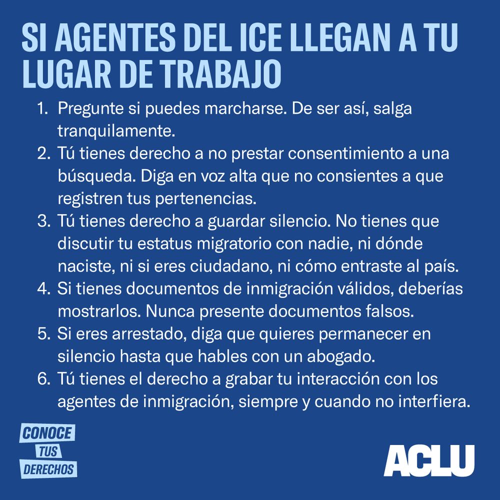 SI AGENTES DE ICE LLEGAN A SU LUGAR DE TRABAJO

Pregunte si se puede marchar. De ser así, váyase tranquilamente.

Tiene derecho a no permitir ser registrado. Diga en voz alta que no permite que registren sus pertenencias.

Tiene derecho a permanecer callado. No tiene que compartir su estatus migratorio con nadie, incluyendo dónde nació, si es ciudadano, ni cómo entró al país. 

Si tiene documentos de inmigración válidos, debería mostrarlos. Nunca presente documentos falsos. 

Si es arrestado, puede decir que quiere permanecer en silencio hasta que hable con un abogado.

Tiene el derecho a grabar su interacción con los agentes de inmigración siempre y cuando no interfiera.

CONOZCA SUS DERECHOS


ACLU logo