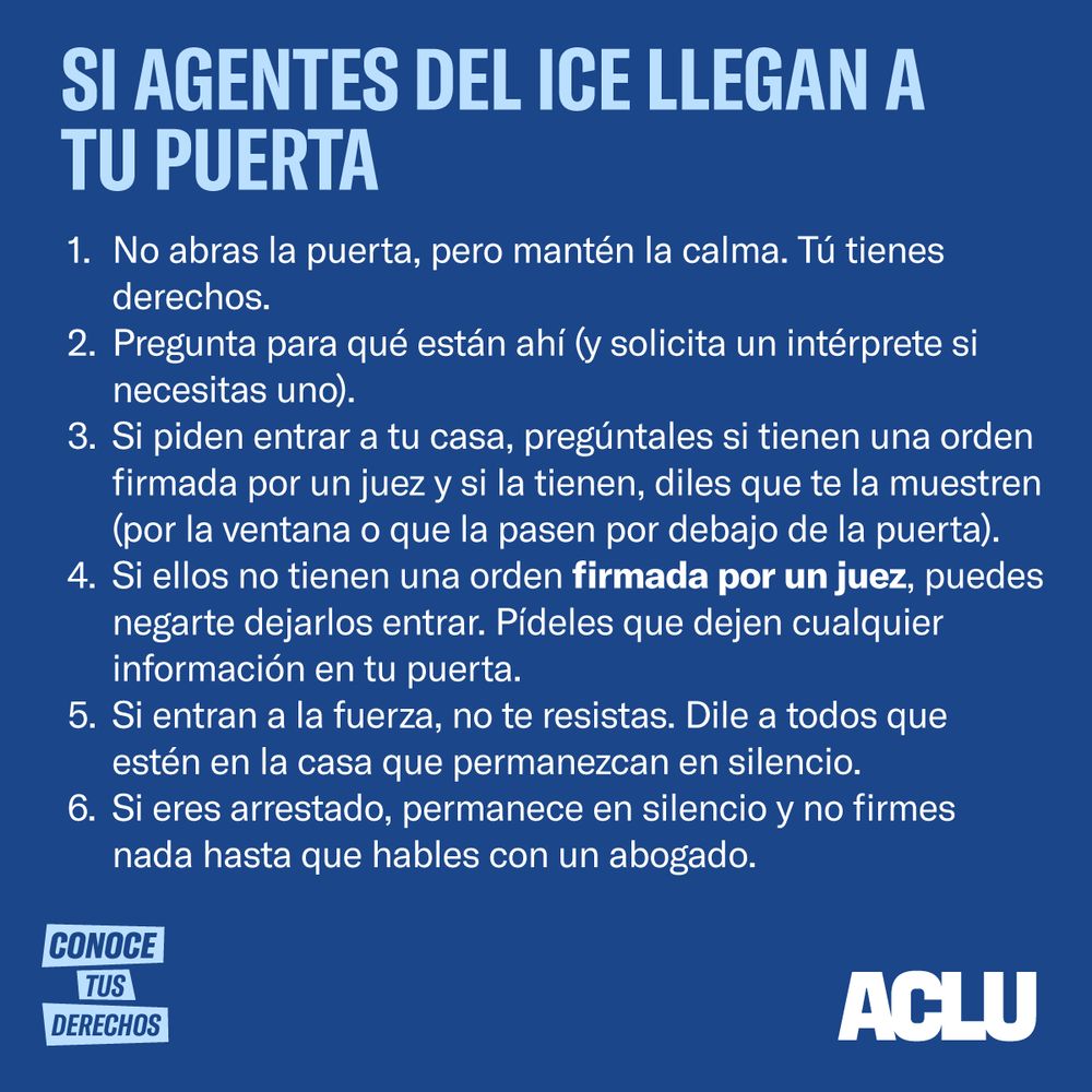 Si Agentes de ICE Llegan a Su Puerta 

No abra la puerta, pero mantenga la calma. Tiene derechos. 

Pregunta para qué están ahí (y solicite un intérprete si necesita uno).  

Si piden entrar a su casa, pregúnteles si tienen una orden firmada por un juez y si la tienen, dígales que se la muestren (por la ventana o que la pasen por debajo de la puerta). 

Si ellos no tienen una orden firmada por un juez, puede negarse a dejarlos entrar. Pídales que dejen cualquier información en su puerta.  

Si entran a la fuerza, no se resista. Dígale a todos que estén en la casa que permanezcan en silencio.  

Si es arrestado, permanezca en silencio y no firme nada hasta que hable con un abogado.  

CONOZCA SUS DERECHOS


ACLU logo