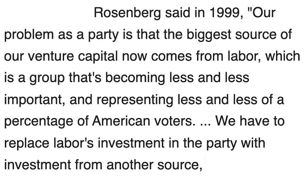 Rosenberg said in 1999, "Our
problem as a party is that the biggest source of our venture capital now comes from labor, which is a group that's becoming less and less important, and representing less and less of a percentage of American voters. ... We have to replace labor's investment in the party with investment from another source, [end]