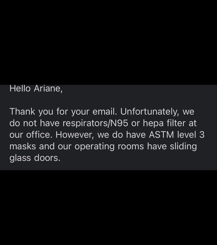 Text reading: Hello Ariane,

Thank you for your email. Unfortunately, we do not have respirators/N95 or hepa filter at our office. However, we do have ASTM level 3 masks and our operating rooms have sliding glass doors.