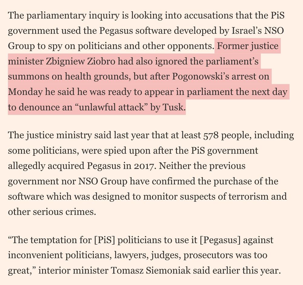 Pogonowski’s boss, central bank governor Adam Glapiński, who was also a PiS appointee, is separately also in legal jeopardy for allegedly using monetary policy to benefit PiS politically.
The parliamentary inquiry is looking into accusations that the PiS government used the Pegasus software developed by Israel’s NSO Group to spy on politicians and other opponents. Former justice minister Zbigniew Ziobro had also ignored the parliament’s summons on health grounds, but after Pogonowski’s arrest on Monday he said he was ready to appear in parliament the next day to denounce an “unlawful attack” by Tusk.
The justice ministry said last year that at least 578 people, including some politicians, were spied upon after the PiS government allegedly acquired Pegasus in 2017. Neither the previous government nor NSO Group have confirmed the purchase of the software which was designed to monitor suspects of terrorism and other serious crimes.