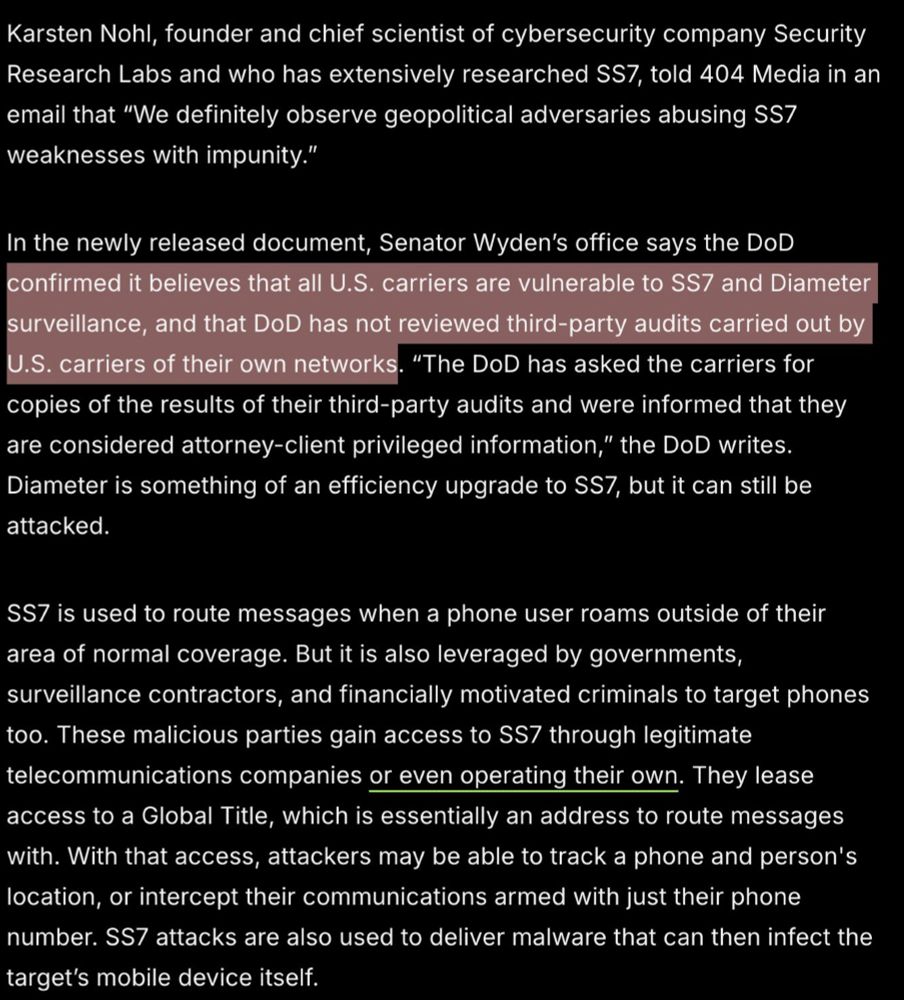 Karsten Nohl, founder and chief scientist of cybersecurity company Security Research Labs and who has extensively researched SS7, told 404 Media in an email that “We definitely observe geopolitical adversaries abusing SS7 weaknesses with impunity.”
In the newly released document, Senator Wyden’s office says the DoD confirmed it believes that all U.S. carriers are vulnerable to SS7 and Diameter surveillance, and that DoD has not reviewed third-party audits carried out by U.S. carriers of their own networks. “The DoD has asked the carriers for copies of the results of their third-party audits and were informed that they are considered attorney-client privileged information,” the DoD writes. Diameter is something of an efficiency upgrade to SS7, but it can still be attacked.