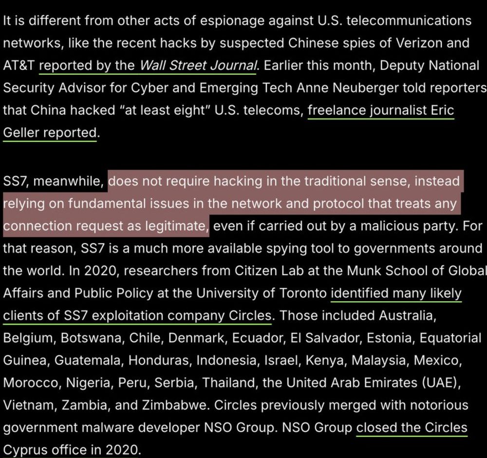 It is different from other acts of espionage against U.S. telecommunications networks, like the recent hacks by suspected Chinese spies of Verizon and AT&T reported by the Wall Street Journal. Earlier this month, Deputy National Security Advisor for Cyber and Emerging Tech Anne Neuberger told reporters that China hacked “at least eight” U.S. telecoms, freelance journalist Eric Geller reported.
SS7, meanwhile, does not require hacking in the traditional sense, instead relying on fundamental issues in the network and protocol that treats any connection request as legitimate, even if carried out by a malicious party. For that reason, SS7 is a much more available spying tool to governments around the world. In 2020, researchers from Citizen Lab at the Munk School of Global Affairs and Public Policy at the University of Toronto identified many likely clients of SS7 exploitation company Circles. Those included Australia, Belgium, Botswana, Chile, Denmark, Ecuador, El Salvador, Estonia, Equatorial Guinea, Guatemala, Honduras, Indonesia, Israel, Kenya, Malaysia, Mexico, Morocco, Nigeria, Peru, Serbia, Thailand, the United Arab Emirates (UAE), Vietnam, Zambia, and Zimbabwe. Circles previously merged with notorious government malware developer NSO Group. NSO Group closed the Circles Cyprus office in 2020.