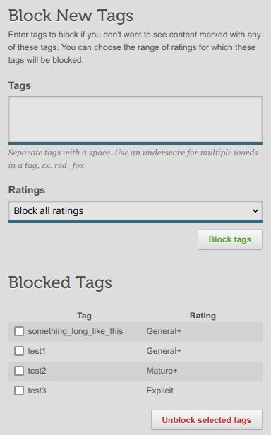 (a screenshot of an HTML form)

Block New Tags

Enter tags to block if you don't want to see content marked with any of these tags. You can choose the range of ratings for which these tags will be blocked.

Tags
(textarea input)
Separate tags with a space. Use an underscore for multiple words in a tag, ex. red_fox

Ratings
(selection drop-down menu, with "Block all ratings" selected)
("Block tags" button)

Blocked Tags
(an HTML table with striped styling and three columns: a checkbox, Tag, and Rating)
(unchecked) something_long_like_this General+
(unchecked) test1 General+
(unchecked) test2 Mature+
(unchecked) test3 Explicit
("Unblock selected tags" button)