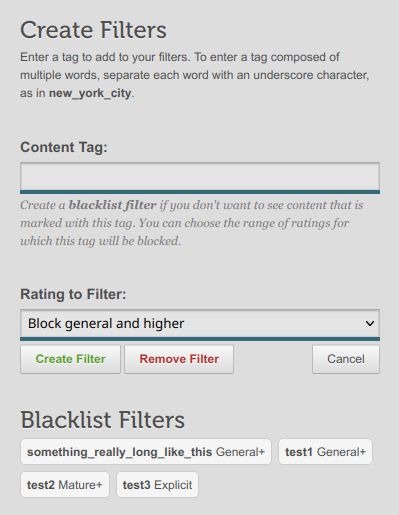 (a screenshot of an HTML form)

Create Filters

Enter a tag to add to your filters. To enter a tag composed of multiple words, separate each word with an underscore character, as in new_york_city.

Content Tag:
(text input)

Create a blacklist filter if you don't want to see content that is marked with this tag. You can choose the range of ratings for which this tag will be blocked.

Rating to Filter:
(selection drop-down menu, with "Block general and higher" selected)
("Create Filter" button)
("Remove Filter" button)
("Cancel" button)

Blacklist Filters
something_really_long_like_this General+, test1 General+, test2 Mature+, test3 Explicit