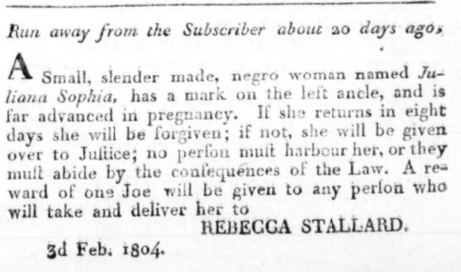 "Run away from the Subscriber about 20 days ago, A Small, slender made, negro woman named Juliana Sophia, has a mark on the left ancle, and is far advanced in pregnancy. If she returns in eight days she will be forgiven; if not, she will be given over to Justice; no person must harbour her, or they must abide by the consequences of the Law. A reward of one Joe will be given to any person who will take and deliver her to REBECCA STALLARD. 3d Feb. 1804." DANSK VESTINDISK REGIERINGS AVIS, 1804-02-07, available from Mediestream.