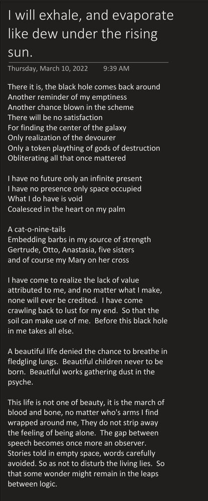 A poem titled "I will exhale, and evaporate like dew under the rising sun."

By Sunny Daze


There it is, the black hole comes back around.

Another reminder of my emptiness
Another chance blown in the scheme
There will be no satisfaction
For finding the center of the galaxy
Only realization of the devourer
Only a token plaything of gods of destruction
Obliterating all that once mattered

I have no future, only an infinite present
I have no presence, only space occupied
What I do have is void
Coalesced in the heart on my palm

A cat-o-nine-tails
Embedding barbs in my source of strength
Gertrude, Otto, Anastasia, five sisters
and of course, my Mary on her cross

I have come to realize the lack of value attributed to me, and no matter what I make, none will ever be credited.  I have come crawling back to lust for my end.  So that the soil can make use of me.  Before this black hole in me takes all else.

A beautiful life denied the chance to breathe in fledgling lungs.  Beautiful children never to be born.  Beautiful works gathering dust in the psyche.

This life is not one of beauty. It is the march of blood and bone, no matter whose arms I find wrapped around me, They do not strip away the feeling of being alone.  The gap between speech becomes once more an observer.  Stories told in empty space, words carefully avoided. So as not to disturb the living lies.  So that some wonder might remain in the leaps between logic.

