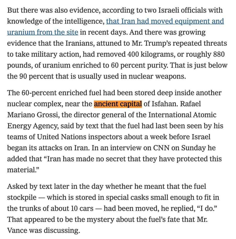 But there was also evidence, according to two Israeli officials with knowledge of the intelligence, that Iran had moved equipment and uranium from the site in recent days. And there was growing evidence that the Iranians, attuned to Mr. Trump’s repeated threats to take military action, had removed 400 kilograms, or roughly 880 pounds, of uranium enriched to 60 percent purity. That is just below the 90 percent that is usually used in nuclear weapons.

The 60-percent enriched fuel had been stored deep inside another nuclear complex, near the ancient capital of Isfahan. Rafael Mariano Grossi, the director general of the International Atomic Energy Agency, said by text that the fuel had last been seen by his teams of United Nations inspectors about a week before Israel began its attacks on Iran. In an interview on CNN on Sunday he added that “Iran has made no secret that they have protected this material.”

Asked by text later in the day whether he meant that the fuel stockpile — which is stored in special casks small enough to fit in the trunks of about 10 cars — had been moved, he replied, “I do.” That appeared to be the mystery about the fuel’s fate that Mr. Vance was discussing.