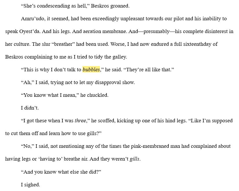 “She’s condescending as hell,” Beskros groaned.
Amru’udo, it seemed, had been exceedingly unpleasant towards our pilot and his inability to speak Oyest’da. And his legs. And aeration membrane. And—presumably—his complete disinterest in her culture. The slur “breather” had been used. Worse, I had now endured a full sixteenthday of Beskros complaining to me as I tried to tidy the galley.
“This is why I don’t talk to bubbles,” he said. “They’re all like that.”
“Ah,” I said, trying not to let my disapproval show.
“You know what I mean,” he chuckled.
I didn’t.
“I got these when I was three,” he scoffed, kicking up one of his hind legs. “Like I’m supposed to cut them off and learn how to use gills?”
“No,” I said, not mentioning any of the times the pink-membraned man had complained about having legs or ‘having to’ breathe air. And they weren’t gills.
“And you know what else she did?”
I sighed.
