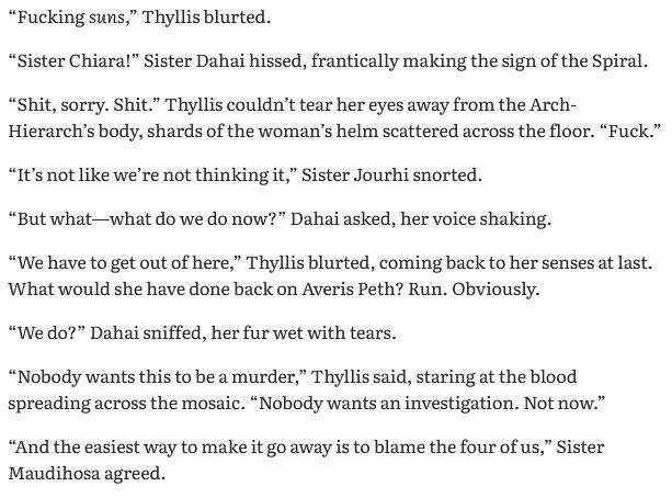 “Fucking suns,” Thyllis blurted. 

“Sister Chiara!” Sister Dahai hissed, frantically making the sign of the Spiral.

“Shit, sorry. Shit.” Thyllis couldn’t tear her eyes away from the Arch-Hierarch’s body, shards of the woman’s helm scattered across the floor. “Fuck.”

“It’s not like we’re not thinking it,” Sister Jourhi snorted.

“But what—what do we do now?” Dahai asked, her voice shaking.

“We have to get out of here,” Thyllis blurted, coming back to her senses at last. What would she have done back on Averis Peth? Run. Obviously.

“We do?” Dahai sniffed, her fur wet with tears.

“Nobody wants this to be a murder,” Thyllis said, staring at the blood spreading across the mosaic. “Nobody wants an investigation. Not now.”

“And the easiest way to make it go away is to blame the four of us,” Sister Maudihosa agreed.