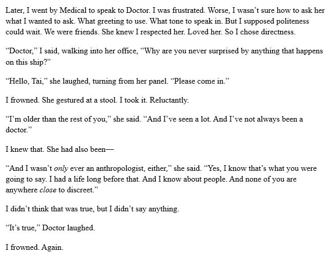 Later, I went by Medical to speak to Doctor. I was frustrated. Worse, I wasn’t sure how to ask her what I wanted to ask. What greeting to use. What tone to speak in. But I supposed politeness could wait. We were friends. She knew I respected her. Loved her. So I chose directness.
“Doctor,” I said, walking into her office, “Why are you never surprised by anything that happens on this ship?”
“Hello, Tai,” she laughed, turning from her panel. “Please come in.”
I frowned. She gestured at a stool. I took it. Reluctantly.
“I’m older than the rest of you,” she said. “And I’ve seen a lot. And I’ve not always been a doctor.”
I knew that. She had also been—
“And I wasn’t only ever an anthropologist, either,” she said. “Yes, I know that’s what you were going to say. I had a life long before that. And I know about people. And none of you are anywhere close to discreet.”
I didn’t think that was true, but I didn’t say anything.
“It’s true,” Doctor laughed.
I frowned. Again.