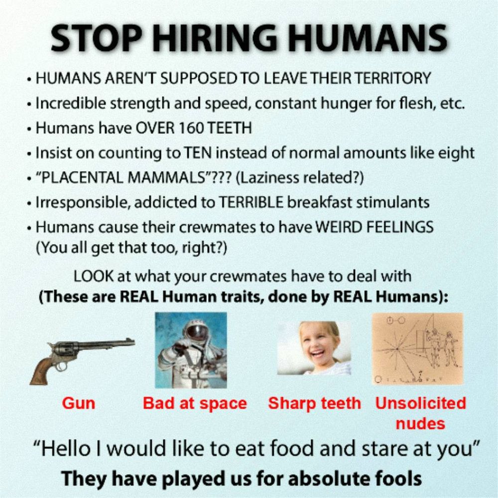 A pixelated JPEG infographic:
STOP HIRING HUMANS

1. HUMANS AREN’T SUPPOSED TO LEAVE THEIR TERRITORY
2. Incredible strength and speed, constant hunger for flesh, etc.
3. Humans have OVER 160 TEETH
4. Insist on counting to TEN instead of normal amounts like eight
5. “PLACENTAL MAMMALS”??? (Laziness related?)
6. Irresponsible, addicted to TERRIBLE breakfast stimulants
7. Humans cause their crewmates to have WEIRD FEELINGS (You all get that too, right?)

LOOK at what your crewmates have to deal with (These are REAL Human traits, done by REAL Humans):
Gun, bad at space, sharp teeth, unsolicited nudes

“Hello I would like to eat food and stare at you”

They have played us for absolute fools
