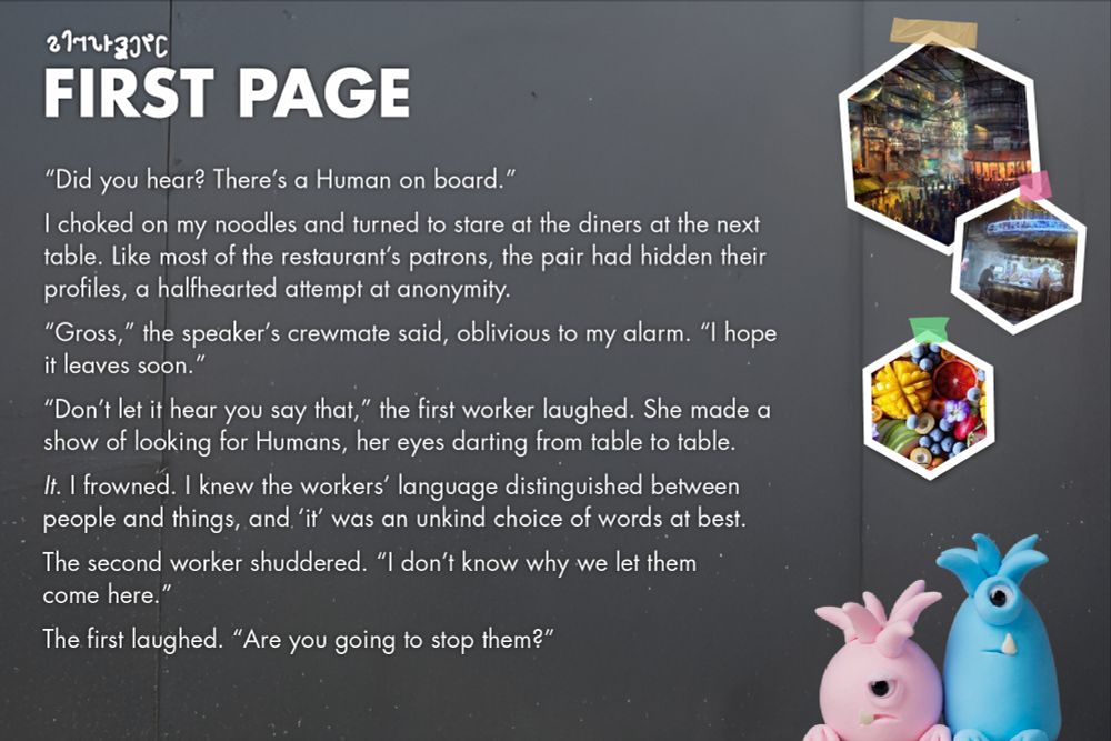 FIRST PAGE:

“Did you hear? There’s a Human on board.”
I choked on my noodles and turned to stare at the diners at the next table. Like most of the restaurant’s patrons, the pair had hidden their profiles, a halfhearted attempt at anonymity.
“Gross,” the speaker’s crewmate said, oblivious to my alarm. “I hope it leaves soon.”
“Don’t let it hear you say that,” the first worker laughed. She made a show of looking for Humans, her eyes darting from table to table.
It. I frowned. I knew the workers’ language distinguished between people and things, and ‘it’ was an unkind choice of words at best.
The second worker shuddered. “I don’t know why we let themcome here.”
The first laughed. “Are you going to stop them?”