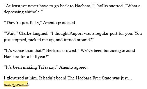 “At least we never have to go back to Haebara,” Thyllis snorted. “What a depressing shithole.”
“They’re just flaky,” Anento protested.
“Wait,” Clarke laughed, “I thought Anpori was a regular port for you. You just stopped, picked me up, and turned around?”
“It’s worse than that!” Beskros crowed. “We’ve been bouncing around Haebara for a halfyear!”
“It’s been making Tai crazy,” Anento agreed.
I glowered at him. It hadn’t been! The Haebara Free State was just… disorganized.