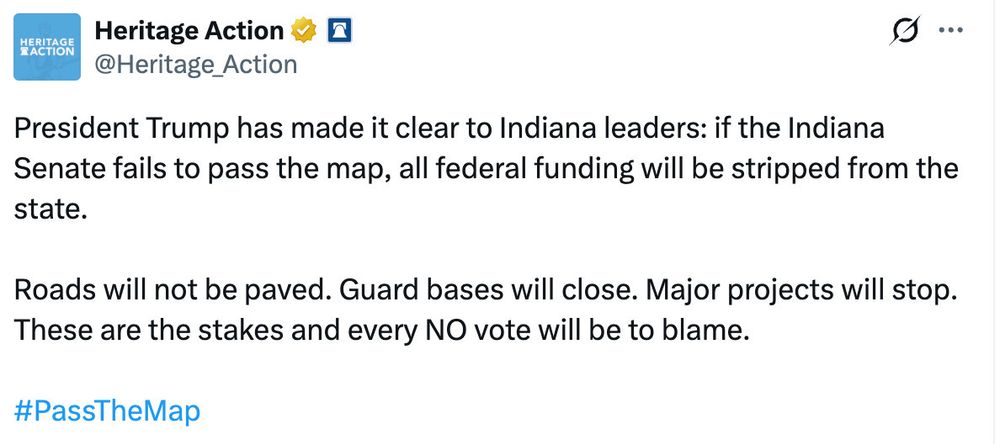 HERITAGE ACTION
Heritage Action 
@Heritage_Action

President Trump has made it clear to Indiana leaders: if the Indiana Senate fails to pass the map, all federal funding will be stripped from the state.
Roads will not be paved. Guard bases will close. Major projects will stop.
These are the stakes and every NO vote will be to blame.
#PassTheMap
