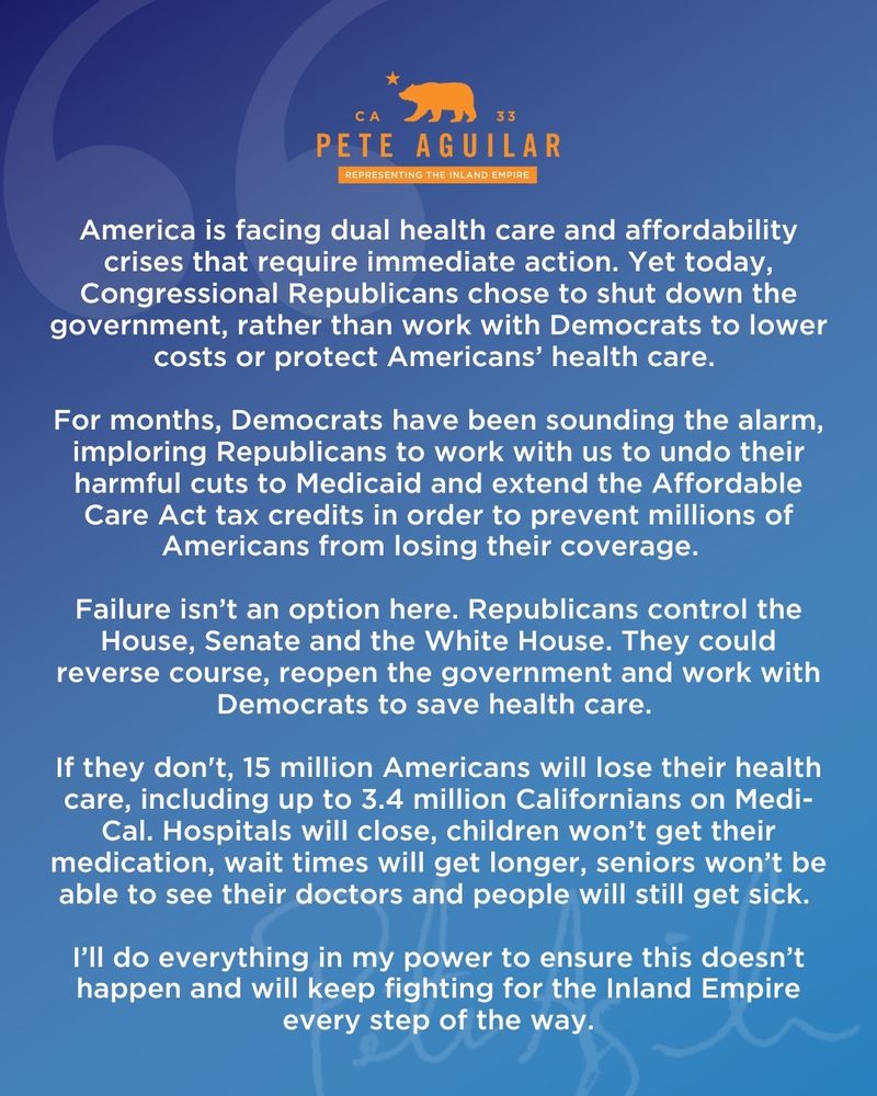 33
PETE AGUILAR
REPRESENTING THE INLAND EMPIRE
America is facing dual health care and affordability crises that require immediate action. Yet today, Congressional Republicans chose to shut down the government, rather than work with Democrats to lower costs or protect Americans' health care.
For months, Democrats have been sounding the alarm, imploring Republicans to work with us to undo their harmful cuts to Medicaid and extend the Affordable Care Act tax credits in order to prevent millions of Americans from losing their coverage.
Failure isn't an option here. Republicans control the House, Senate and the White House. They could reverse course, reopen the government and work with Democrats to save health care.
If they don't, 15 million Americans will lose their health care, including up to 3.4 million Californians on Medi-Cal. Hospitals will close, children won't get their medication, wait times will get longer, seniors won't be able to see their doctors and people will still get sick.
I'll do everything in my power to ensure this doesn't happen and will keep fighting for the Inland Empire every step of the way.