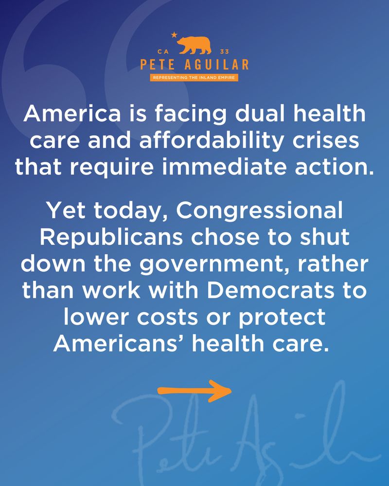 C A
33
PETE AGUILAR
REPRESENTING THE INLAND EMPIRE
America is facing dual health care and affordability crises that require immediate action.
Yet today, Congressional Republicans chose to shut down the government, rather than work with Democrats to lower costs or protect Americans' health care.