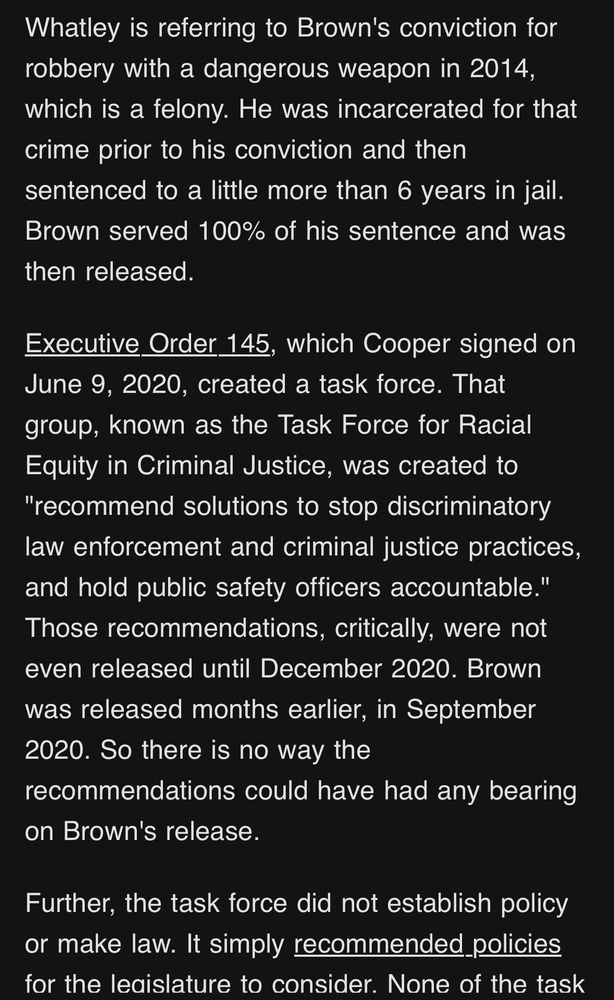 Whatley is referring to Brown's conviction for robbery with a dangerous weapon in 2014, which is a felony. He was incarcerated for that crime prior to his conviction and then sentenced to a little more than 6 years in jail.
Brown served 100% of his sentence and was then released.

Executive Order 145, which Cooper signed on June 9, 2020, created a task force. That group, known as the Task Force for Racial Equity in Criminal Justice, was created to
"recommend solutions to stop discriminatory law enforcement and criminal justice practices, and hold public safety officers accountable." Those recommendations, critically, were not even released until December 2020. Brown was released months earlier, in September
2020. So there is no way the
recommendations could have had any bearing on Brown's release.

Further, the task force did not establish policy or make law. It simply recommended policies for the leaislature to consider. None of the task
