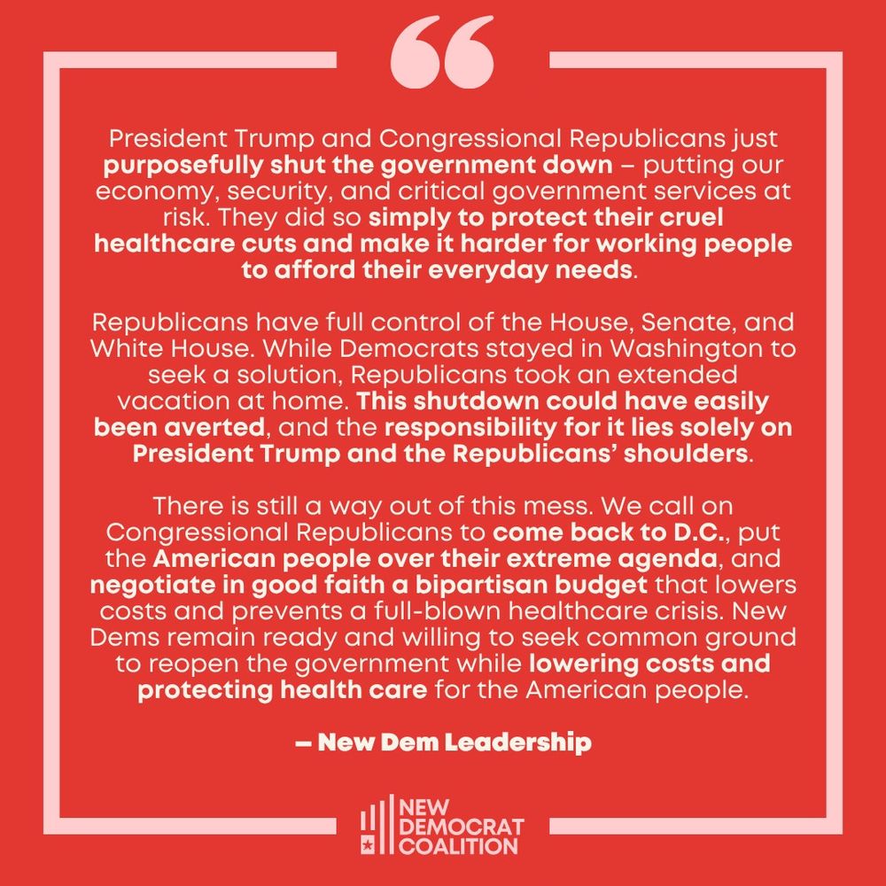 66
President Trump and Congressional Republicans just purposefully shut the government down - putting our economy, security, and critical government services at risk. They did so simply to protect their cruel healthcare cuts and make it harder for working people to afford their everyday needs.
Republicans have full control of the House, Senate, and White House. While Democrats stayed in Washington to seek a solution, Republicans took an extended vacation at home. This shutdown could have easily been averted, and the responsibility for it lies solely on President Trump and the Republicans' shoulders.
There is still a way out of this mess. We call on Congressional Republicans to come back to D.C., put the American people over their extreme agenda, and negotiate in good faith a bipartisan budget that lowers costs and prevents a full-blown healthcare crisis. New Dems remain ready and willing to seek common ground to reopen the government while lowering costs and protecting health care for the American people.
- New Dem Leadership
NEW
DEMOCRAT COALITION