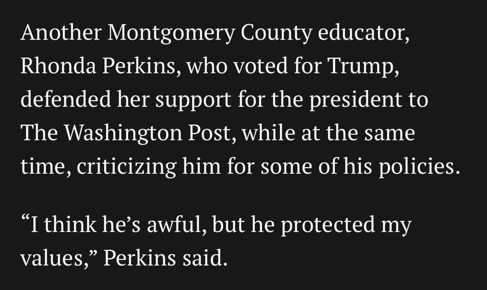 Another Montgomery County educator, Rhonda Perkins, who voted for Trump, defended her support for the president to The Washington Post, while at the same time, criticizing him for some of his policies.
"I think he's awful, but he protected my values," Perkins said.