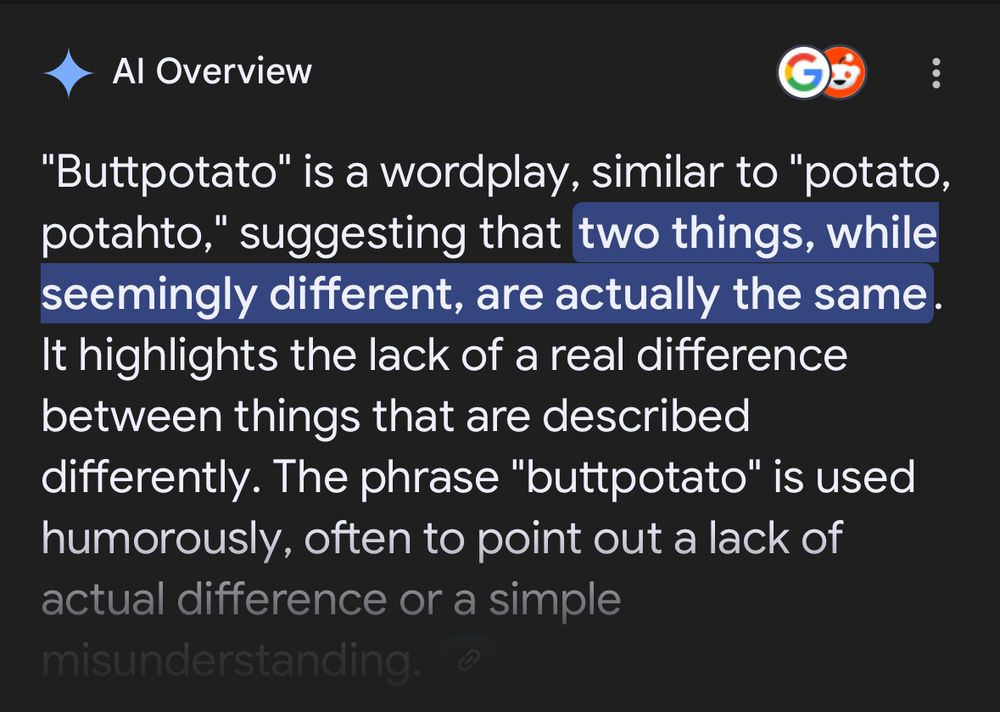 Google AI result for a phrase/word I made up, “buttpotato”. It says: “"Buttpotato" is a wordplay, similar to "potato, potahto," suggesting that two things, while seemingly different, are actually the same. It highlights the lack of a real difference between things that are described differently. The phrase "buttpotato" is used humorously, often to point out a lack of actual difference or simple misunderstanding.”
