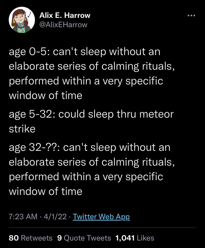 Alix E. Harrow @AlixEHarrow age 0-5: can't sleep without an elaborate series of calming rituals, performed within a very specific window of time age 5-32: could sleep thru meteor strike age 32-??: can't sleep without an elaborate series of calming rituals, performed within a very specific window of time 7:23 AM • 4/1/22 • Twitter Web App 80 Retweets 9 Quote Tweets 1,041 Likes